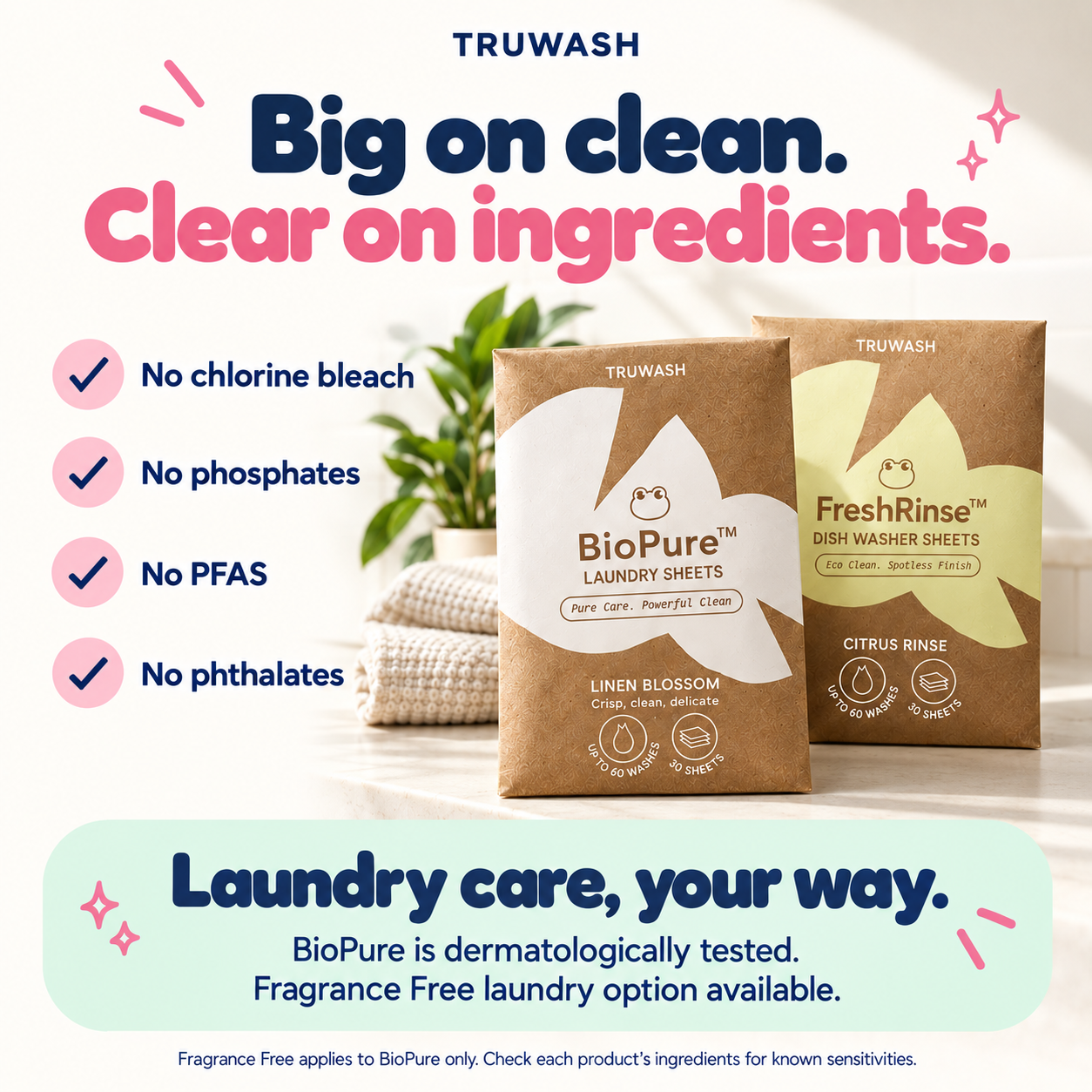 Big on clean. Clear on ingredients. No chlorine bleach, phosphates, PFAS or phthalates across the TruWash range.